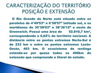 O Rio Grande do Norte está situado entre os
paralelos de 4°49’53’’ e 6°58’57” latitude sul, e os
meridianos de 35°58’03” e 38°36’12” a oeste de
Greenwich. Possui uma área de         52.810,7 km²,
correspondendo a 0,62% do território nacional. A
distância entre os pontos extremos Norte-Sul é
de 233 km e entre os pontos extremos Leste-
Oeste, 403 km. O ecosistema de restinga
estende-se por quase todos os 400km de
extensão que compreende o litoral do estado.
 