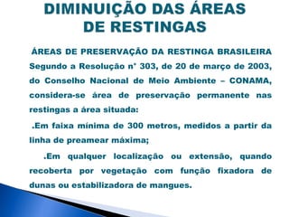 ÁREAS DE PRESERVAÇÃO DA RESTINGA BRASILEIRA
Segundo a Resolução n° 303, de 20 de março de 2003,
do Conselho Nacional de Meio Ambiente – CONAMA,
considera-se área de preservação permanente nas
restingas a área situada:

.Em faixa mínima de 300 metros, medidos a partir da
linha de preamear máxima;

   .Em qualquer localização ou extensão, quando
recoberta por vegetação com função fixadora de
dunas ou estabilizadora de mangues.
 