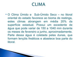    O Clima Úmido e Sub-Úmido Seco – no litoral
    oriental do estado favorece ao bioma de restinga,
    estes climas abrangem em média 20% da
    superfície estadual. Possui um excedente de
    água que pode variar de 150 a 1040 mm durante
    os meses de fevereiro a junho, aproximadamente.
    Parte dessa água é coletada pelas dunas, que
    formam lençóis freáticos e abastece boa parte do
    litoral.
 