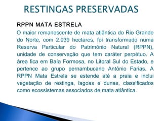 RPPN MATA ESTRELA
O maior remanescente de mata atlântica do Rio Grande
do Norte, com 2.039 hectares, foi transformado numa
Reserva Particular do Patrimônio Natural (RPPN),
unidade de conservação que tem caráter perpétuo. A
área fica em Baía Formosa, no Litoral Sul do Estado, e
pertence ao grupo pernambucano Antônio Farias. A
RPPN Mata Estrela se estende até a praia e inclui
vegetação de restinga, lagoas e dunas, classificados
como ecossistemas associados de mata atlântica.
 