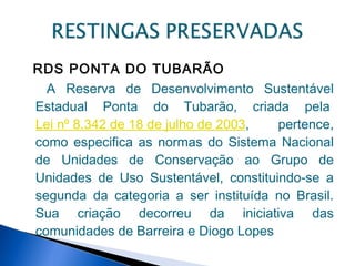RDS PONTA DO TUBARÃO
  A Reserva de Desenvolvimento Sustentável
Estadual Ponta do Tubarão, criada pela 
Lei nº 8.342 de 18 de julho de 2003,   pertence,
como especifica as normas do Sistema Nacional
de Unidades de Conservação ao Grupo de
Unidades de Uso Sustentável, constituindo-se a
segunda da categoria a ser instituída no Brasil.
Sua criação decorreu da iniciativa das
comunidades de Barreira e Diogo Lopes 
 