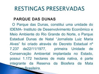 PARQUE DAS DUNAS
  O Parque das Dunas, constitui uma unidade do
IDEMA- Instituto de Desenvolvimento Econômico e
Meio Ambiente do Rio Grande do Norte, o Parque
Estadual Dunas de Natal “Jornalista Luiz Maria
Alves” foi criado através do Decreto Estadual nº
7.237 de22/11/1977,        primeira Unidade de
Conservação Ambiental implantada no Estado,
possui 1.172 hectares de mata nativa, é parte
integrante da Reserva da Biosfera da Mata
Atlântica Brasileira.
 