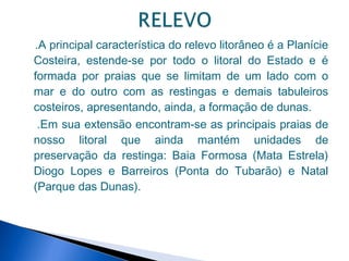 .A principal característica do relevo litorâneo é a Planície
Costeira, estende-se por todo o litoral do Estado e é
formada por praias que se limitam de um lado com o
mar e do outro com as restingas e demais tabuleiros
costeiros, apresentando, ainda, a formação de dunas.
 .Em sua extensão encontram-se as principais praias de
nosso litoral que ainda mantém unidades de
preservação da restinga: Baia Formosa (Mata Estrela)
Diogo Lopes e Barreiros (Ponta do Tubarão) e Natal
(Parque das Dunas).
 