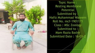 Topic Name :
Resting Membrane
Potential
Submitted by :
Hafiz Muhammad Waseem
Roll No. mcf-1901171
Class : MSc Zoology
Submitted to :
Mam Razia Bashir
Submitted Date : 16-01-2
 
