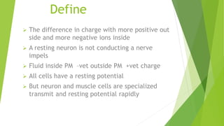 Define
 The difference in charge with more positive out
side and more negative ions inside
 A resting neuron is not conducting a nerve
impels
 Fluid inside PM –vet outside PM +vet charge
 All cells have a resting potential
 But neuron and muscle cells are specialized
transmit and resting potential rapidly
 