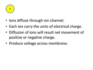 • Ions diffuse through ion channel.
• Each ion carry the units of electrical charge.
• Diffusion of ions will result net movement of
positive or negative charge.
• Produce voltage across membrane.
2
 