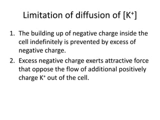 Limitation of diffusion of [K+]
1. The building up of negative charge inside the
cell indefinitely is prevented by excess of
negative charge.
2. Excess negative charge exerts attractive force
that oppose the flow of additional positively
charge K+ out of the cell.
 
