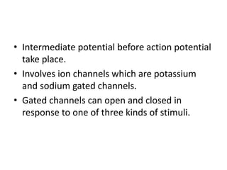 • Intermediate potential before action potential
take place.
• Involves ion channels which are potassium
and sodium gated channels.
• Gated channels can open and closed in
response to one of three kinds of stimuli.
 