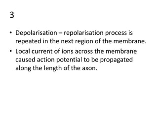 3
• Depolarisation – repolarisation process is
repeated in the next region of the membrane.
• Local current of ions across the membrane
caused action potential to be propagated
along the length of the axon.
 