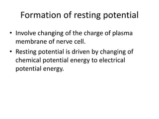Formation of resting potential
• Involve changing of the charge of plasma
membrane of nerve cell.
• Resting potential is driven by changing of
chemical potential energy to electrical
potential energy.
 