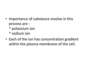 • Importance of substance involve in this
process are :
* potassium ion
* sodium ion
• Each of the ion has concentration gradient
within the plasma membrane of the cell.
 