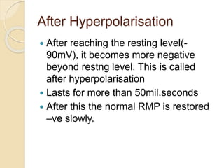 After Hyperpolarisation
 After reaching the resting level(-
90mV), it becomes more negative
beyond restng level. This is called
after hyperpolarisation
 Lasts for more than 50mil.seconds
 After this the normal RMP is restored
–ve slowly.
 