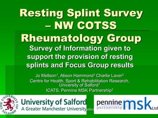 c. Hammond, Mellson, Laver 1
Resting Splint Survey
– NW COTSS
Rheumatology Group
Survey of Information given to
support the provision of resting
splints and Focus Group results
Jo Mellson1, Alison Hammond1 Charlie Laver2
Centre for Health, Sport & Rehabilitation Research,
University of Salford1
ICATS, Pennine MSK Partnership2
 
