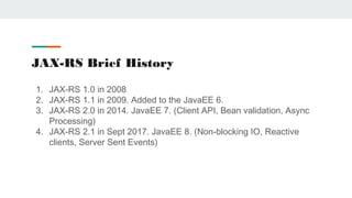 JAX-RS Brief History
1. JAX-RS 1.0 in 2008
2. JAX-RS 1.1 in 2009. Added to the JavaEE 6.
3. JAX-RS 2.0 in 2014. JavaEE 7. ...
