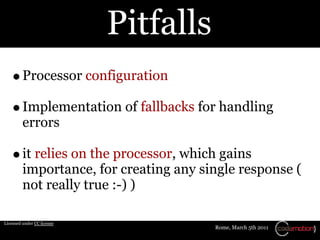 Pitfalls
         Processor configuration

         Implementation of fallbacks for handling
         errors

         it relies on the processor, which gains
         importance, for creating any single response (
         not really true :-) )

Licensed under CC license
                                        Rome, March 5th 2011
 