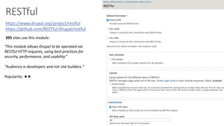 RESTful
https://www.drupal.org/project/restful
https://github.com/RESTful-Drupal/restful
“This module allows Drupal to be operated via
RESTful HTTP requests, using best practices for
security, performance, and usability.”
“Audience is developers and not site builders.”
395 sites use this module.
Popularity: ★★
 