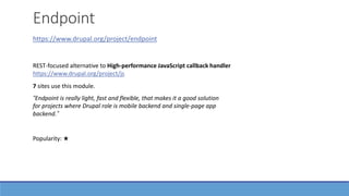 Endpoint
https://www.drupal.org/project/endpoint
“Endpoint is really light, fast and flexible, that makes it a good solution
for projects where Drupal role is mobile backend and single-page app
backend.”
7 sites use this module.
Popularity: ★
REST-focused alternative to High-performance JavaScript callback handler
https://www.drupal.org/project/js
 