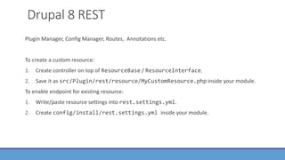 Drupal 8 REST
Plugin Manager, Config Manager, Routes, Annotations etc.
To create a custom resource:
1. Create controller on top of ResourceBase / ResourceInterface.
2. Save it as src/Plugin/rest/resource/MyCustomResource.php inside your module.
To enable endpoint for existing resource:
1. Write/paste resource settings into rest.settings.yml.
2. Create config/install/rest.settings.yml inside your module.
 