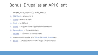 Bonus: Drupal as an API Client
1. drupal_http_request()/ curl_exec()
2. RESTClient — Wrapper for 1.
3. Guzzle — PHP HTTP client
4. Feeds — for GET only
5. Clients — Pluggable client, supports Services endpoints
6. Remote Entity — Entity API + Clients
7. WSData — Alternative to Remote Entity
8. Integration with popular APIs: Twitter, Facebook, Dropbox etc.
9. Saucier — A Node.JS framework for Drupal API consumption.
 