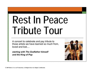 Rest In Peace
              Tribute Tour
              A concert to celebrate and pay tribute to
              those artists we have learned so much from,
              loved and lost....

              starting with The Godfather himself
              and the King of Pop




 2009 Believe it or not Productions. All Rights Reserved. Highly Confidential.
 