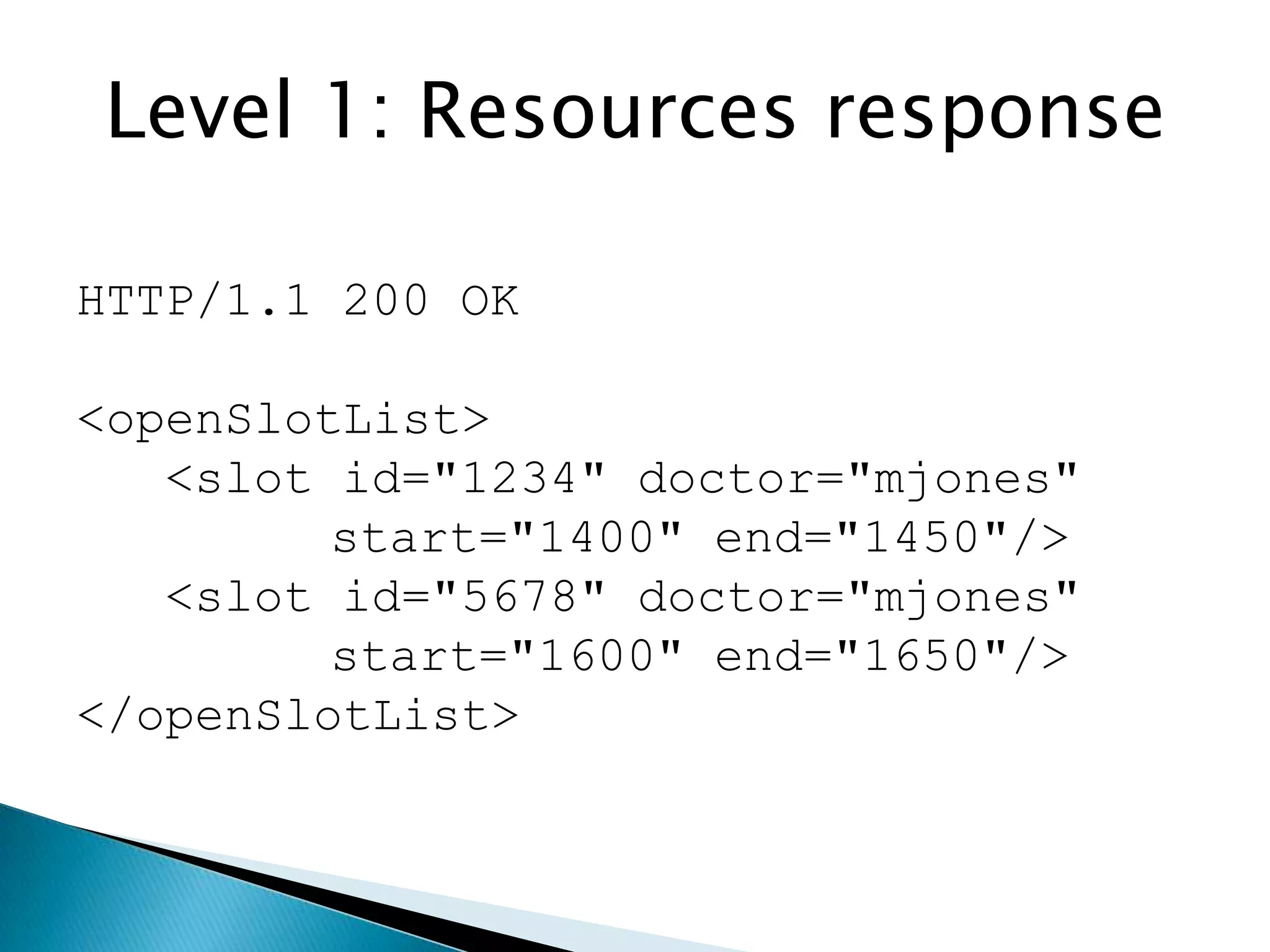 Level 1: Resources response

HTTP/1.1 200 OK

<openSlotList>
   <slot id="1234" doctor="mjones"
         start="1400" end="1450"/>
   <slot id="5678" doctor="mjones"
         start="1600" end="1650"/>
</openSlotList>
 