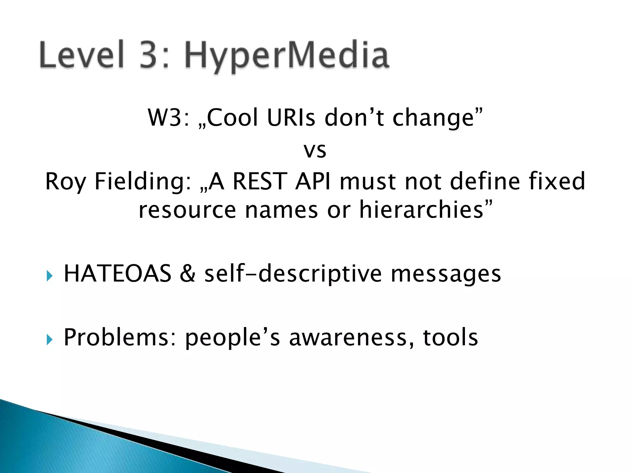 W3: „Cool URIs don’t change”
                       vs
Roy Fielding: „A REST API must not define fixed
        resource names or hierarchies”

   HATEOAS & self-descriptive messages

   Problems: people’s awareness, tools
 