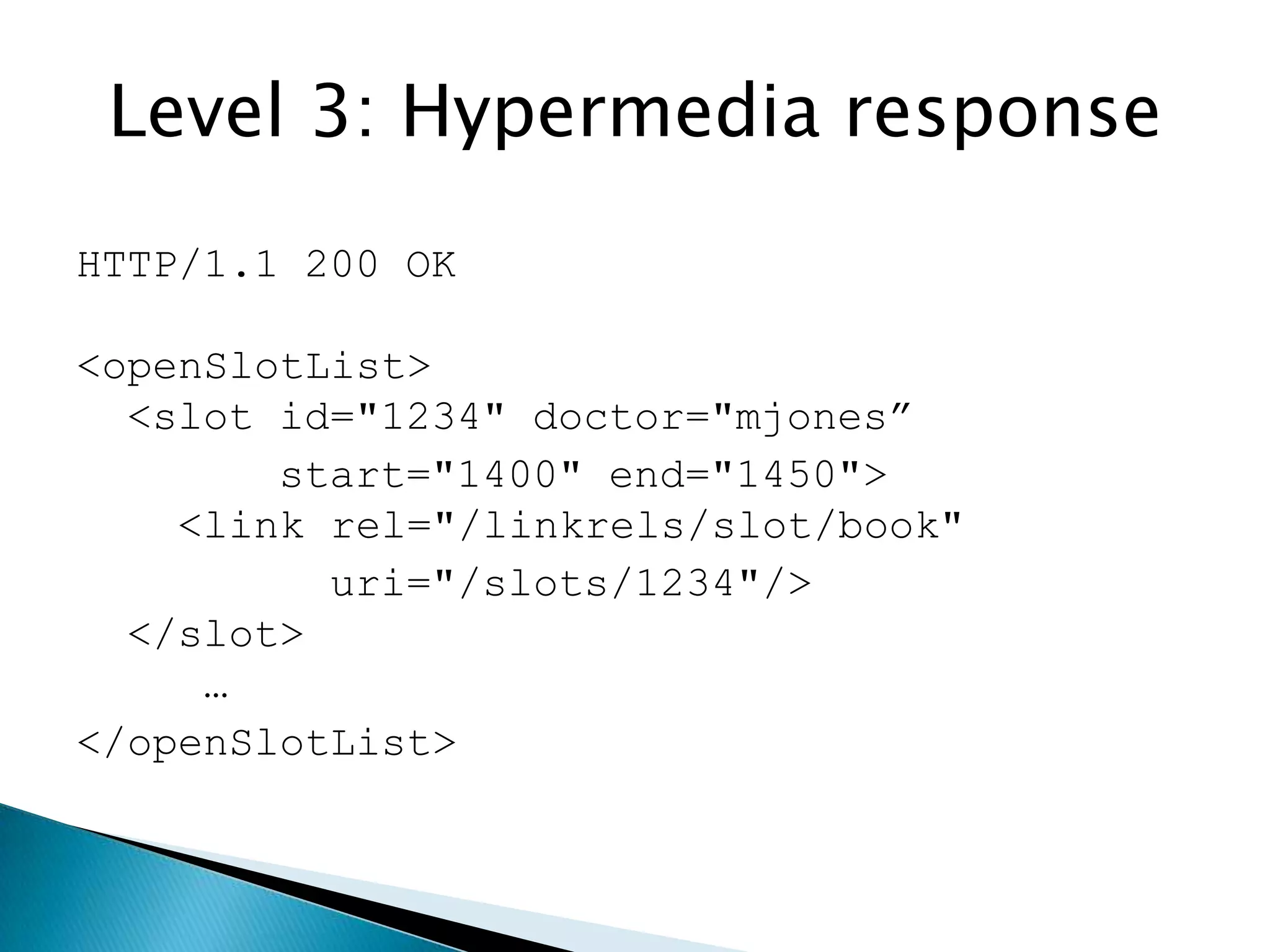 Level 3: Hypermedia response
HTTP/1.1 200 OK

<openSlotList>
  <slot id="1234" doctor="mjones”
        start="1400" end="1450">
    <link rel="/linkrels/slot/book"
          uri="/slots/1234"/>
  </slot>
     …
</openSlotList>
 