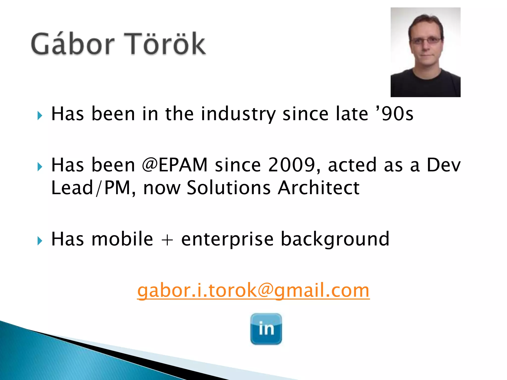    Has been in the industry since late ’90s

   Has been @EPAM since 2009, acted as a Dev
    Lead/PM, now Solutions Architect

   Has mobile + enterprise background

             gabor.i.torok@gmail.com
 