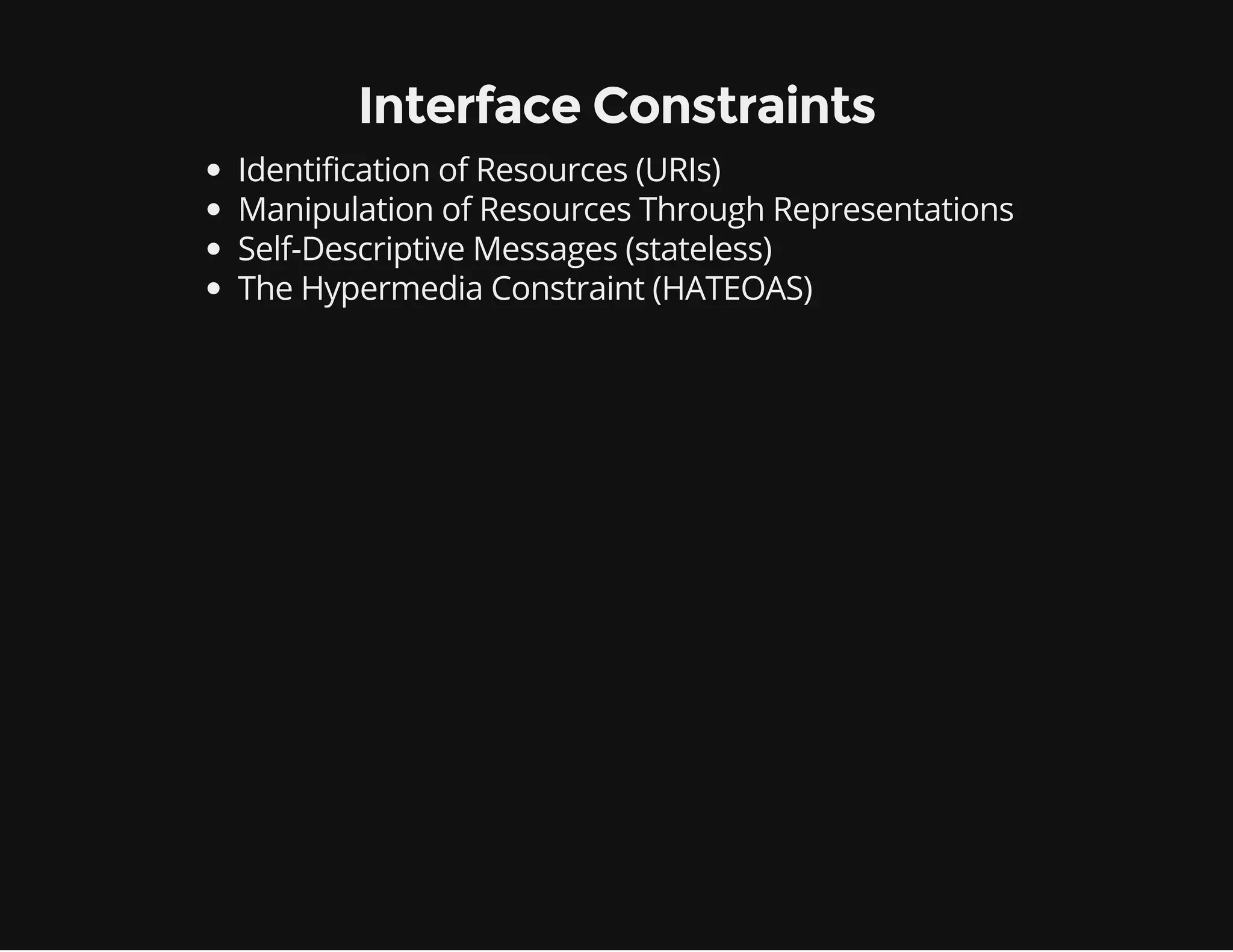 Interface Constraints 
Identification of Resources (URIs) 
Manipulation of Resources Through Representations 
Self-Descriptive Messages (stateless) 
The Hypermedia Constraint (HATEOAS) 
 