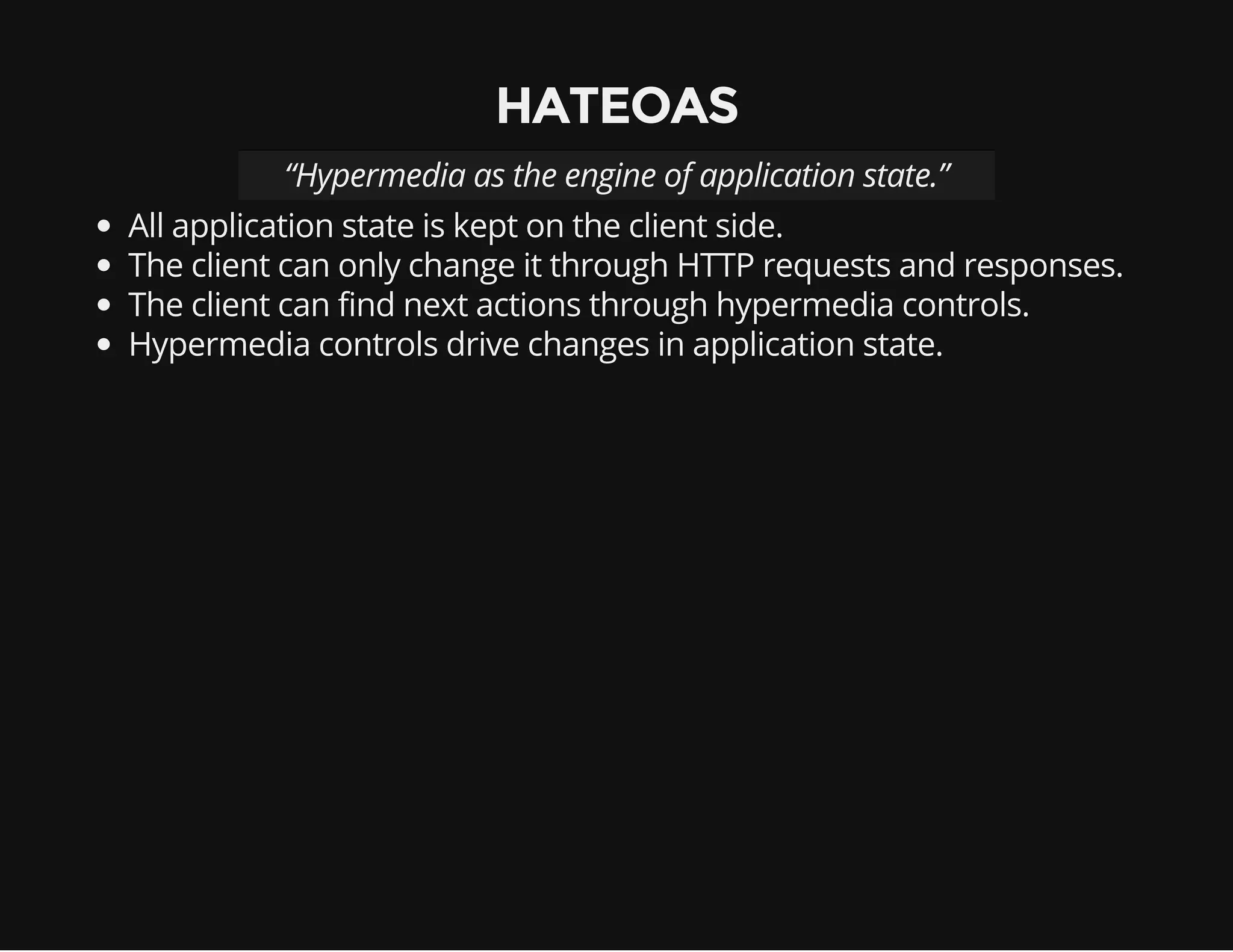 HATEOAS 
“Hypermedia as the engine of application state.” 
All application state is kept on the client side. 
The client can only change it through HTTP requests and responses. 
The client can find next actions through hypermedia controls. 
Hypermedia controls drive changes in application state. 
 