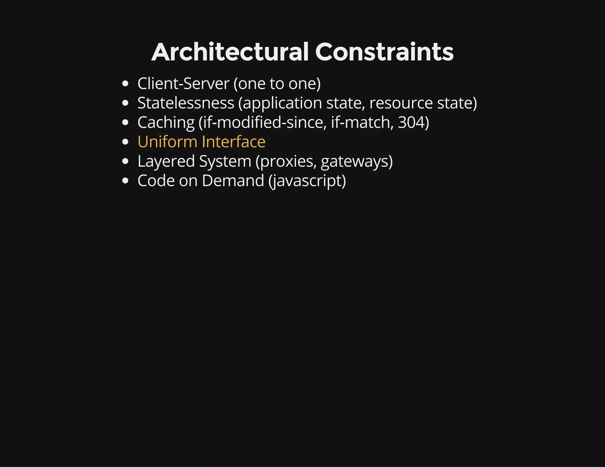 Architectural Constraints 
Client-Server (one to one) 
Statelessness (application state, resource state) 
Caching (if-modified-since, if-match, 304) 
Uniform Interface 
Layered System (proxies, gateways) 
Code on Demand (javascript) 
 