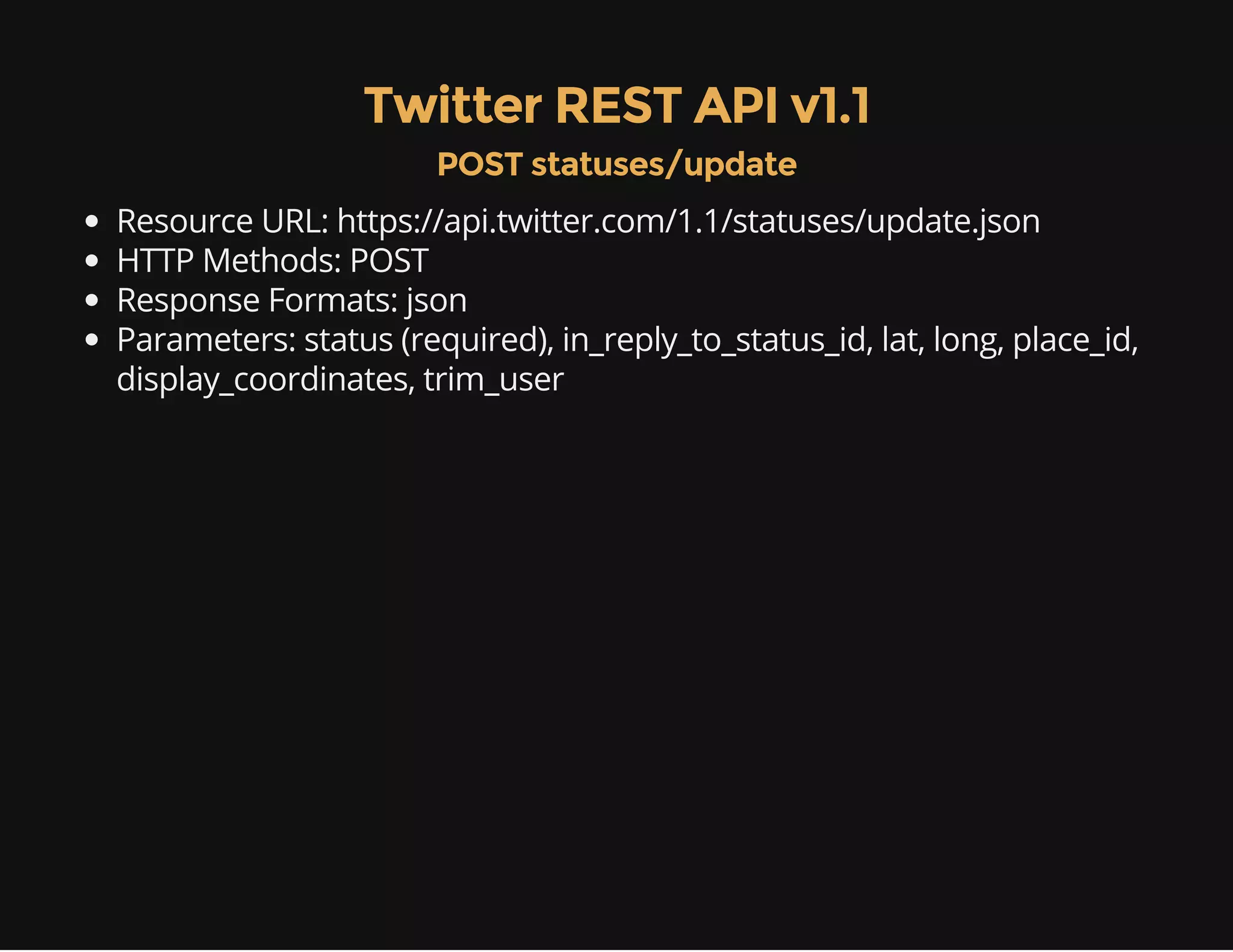 Twitter REST API v1.1 
POST statuses/update 
Resource URL: https://api.twitter.com/1.1/statuses/update.json 
HTTP Methods: POST 
Response Formats: json 
Parameters: status (required), in_reply_to_status_id, lat, long, place_id, 
display_coordinates, trim_user 
 