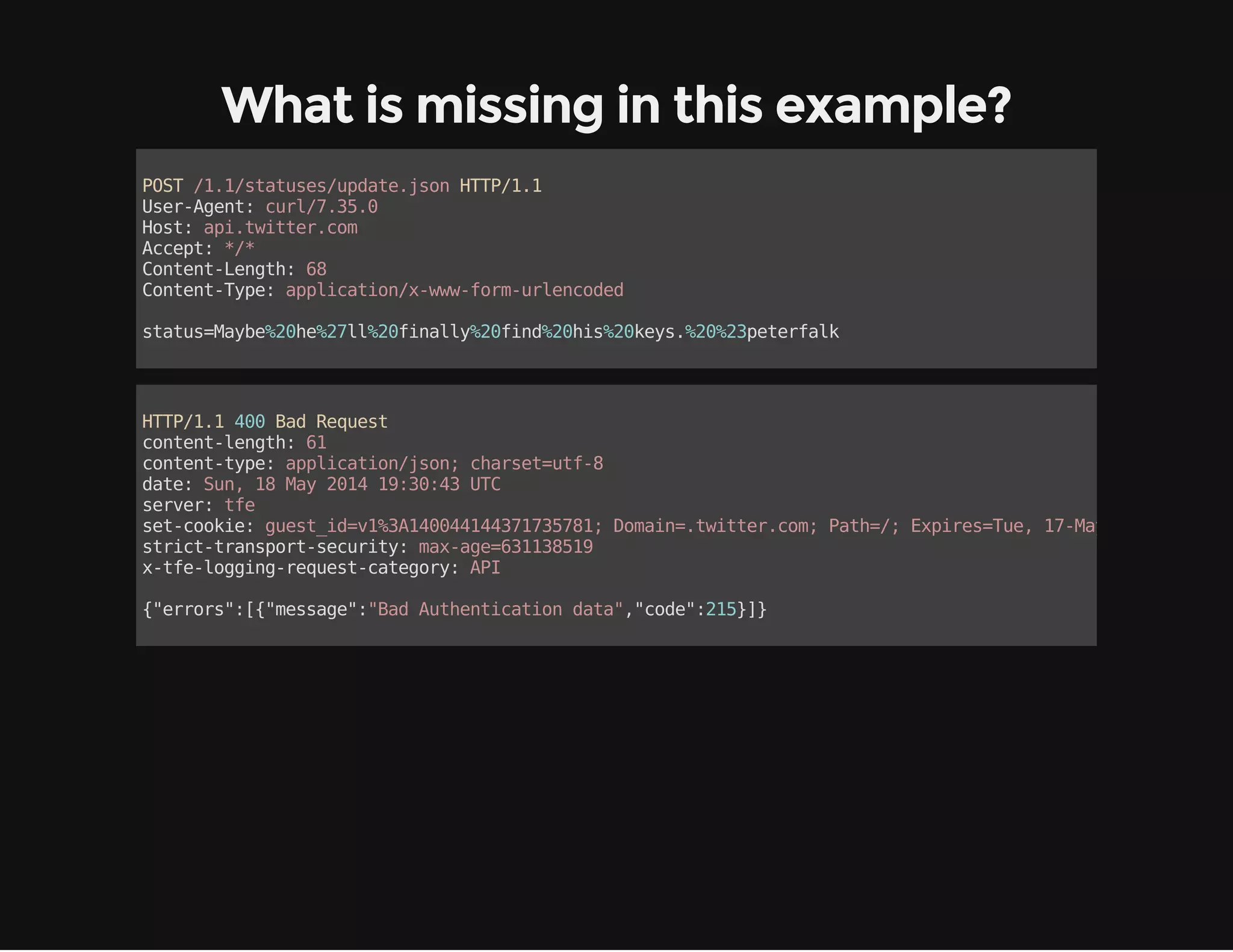 What is missing in this example? 
POST /1.1/statuses/update.json HTTP/1.1 
User-Agent: curl/7.35.0 
Host: api.twitter.com 
Accept: */* 
Content-Length: 68 
Content-Type: application/x-www-form-urlencoded 
status=Maybe%20he%27ll%20finally%20find%20his%20keys.%20%23peterfalk 
HTTP/1.1 400 Bad Request 
content-length: 61 
content-type: application/json; charset=utf-8 
date: Sun, 18 May 2014 19:30:43 UTC 
server: tfe 
set-cookie: guest_id=v1%3A140044144371735781; Domain=.twitter.com; Path=/; Expires=Tue, 17-May-2016 19:30:43 strict-transport-security: max-age=631138519 
x-tfe-logging-request-category: API 
{"errors":[{"message":"Bad Authentication data","code":215}]} 
 