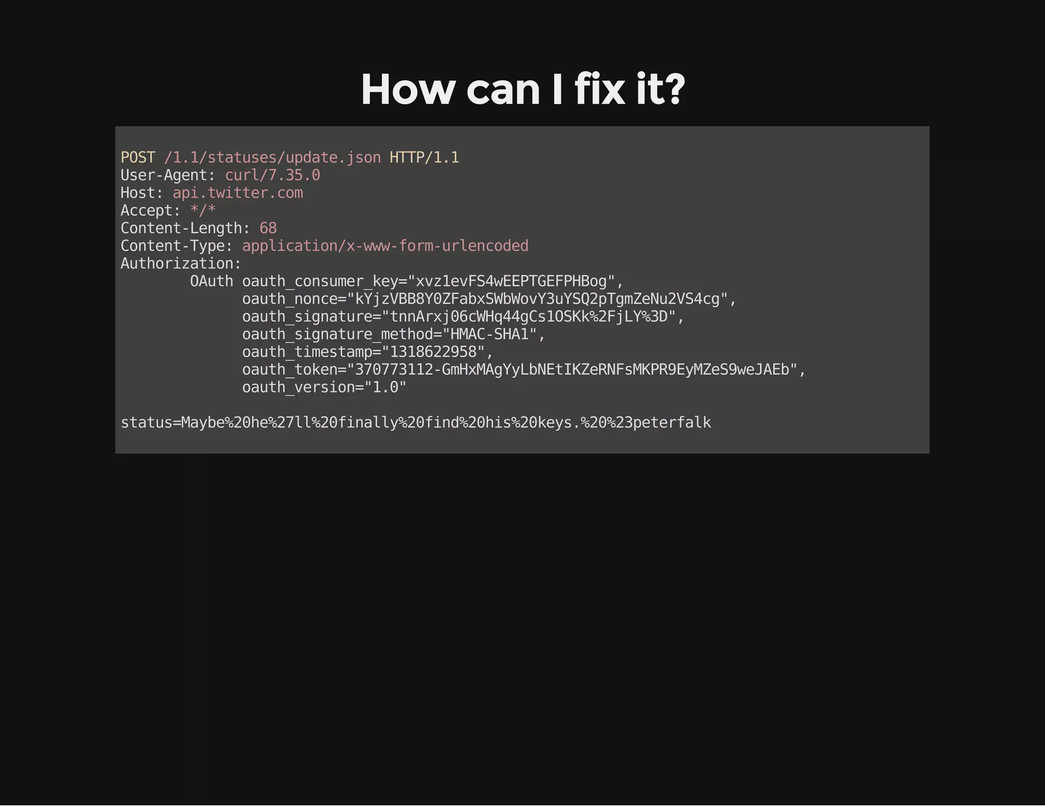 How can I fix it? 
POST /1.1/statuses/update.json HTTP/1.1 
User-Agent: curl/7.35.0 
Host: api.twitter.com 
Accept: */* 
Content-Length: 68 
Content-Type: application/x-www-form-urlencoded 
Authorization: 
OAuth oauth_consumer_key="xvz1evFS4wEEPTGEFPHBog", 
oauth_nonce="kYjzVBB8Y0ZFabxSWbWovY3uYSQ2pTgmZeNu2VS4cg", 
oauth_signature="tnnArxj06cWHq44gCs1OSKk%2FjLY%3D", 
oauth_signature_method="HMAC-SHA1", 
oauth_timestamp="1318622958", 
oauth_token="370773112-GmHxMAgYyLbNEtIKZeRNFsMKPR9EyMZeS9weJAEb", 
oauth_version="1.0" 
status=Maybe%20he%27ll%20finally%20find%20his%20keys.%20%23peterfalk 
 
