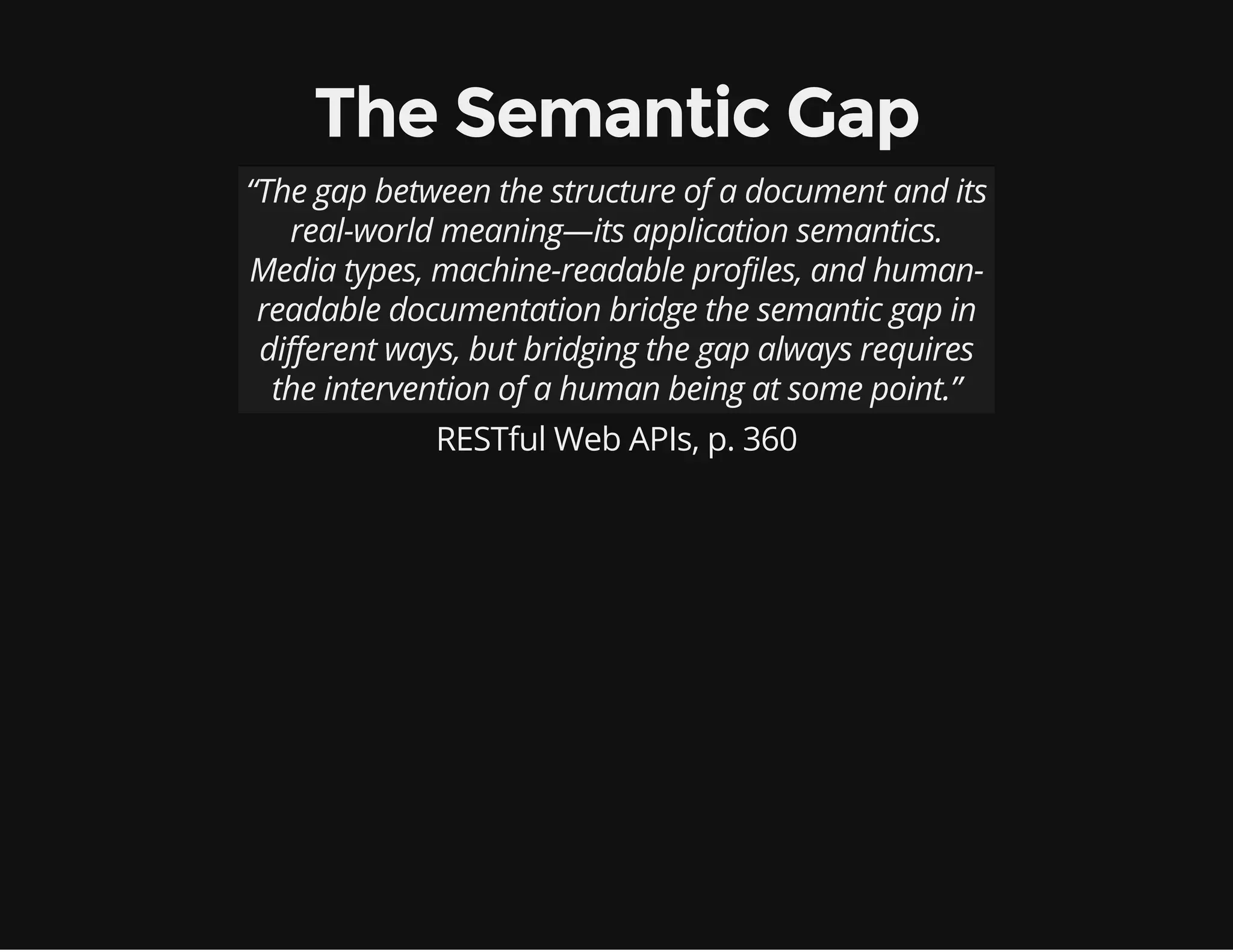 The Semantic Gap 
“The gap between the structure of a document and its 
real-world meaning—its application semantics. 
Media types, machine-readable profiles, and human-readable 
documentation bridge the semantic gap in 
different ways, but bridging the gap always requires 
the intervention of a human being at some point.” 
RESTful Web APIs, p. 360 
 