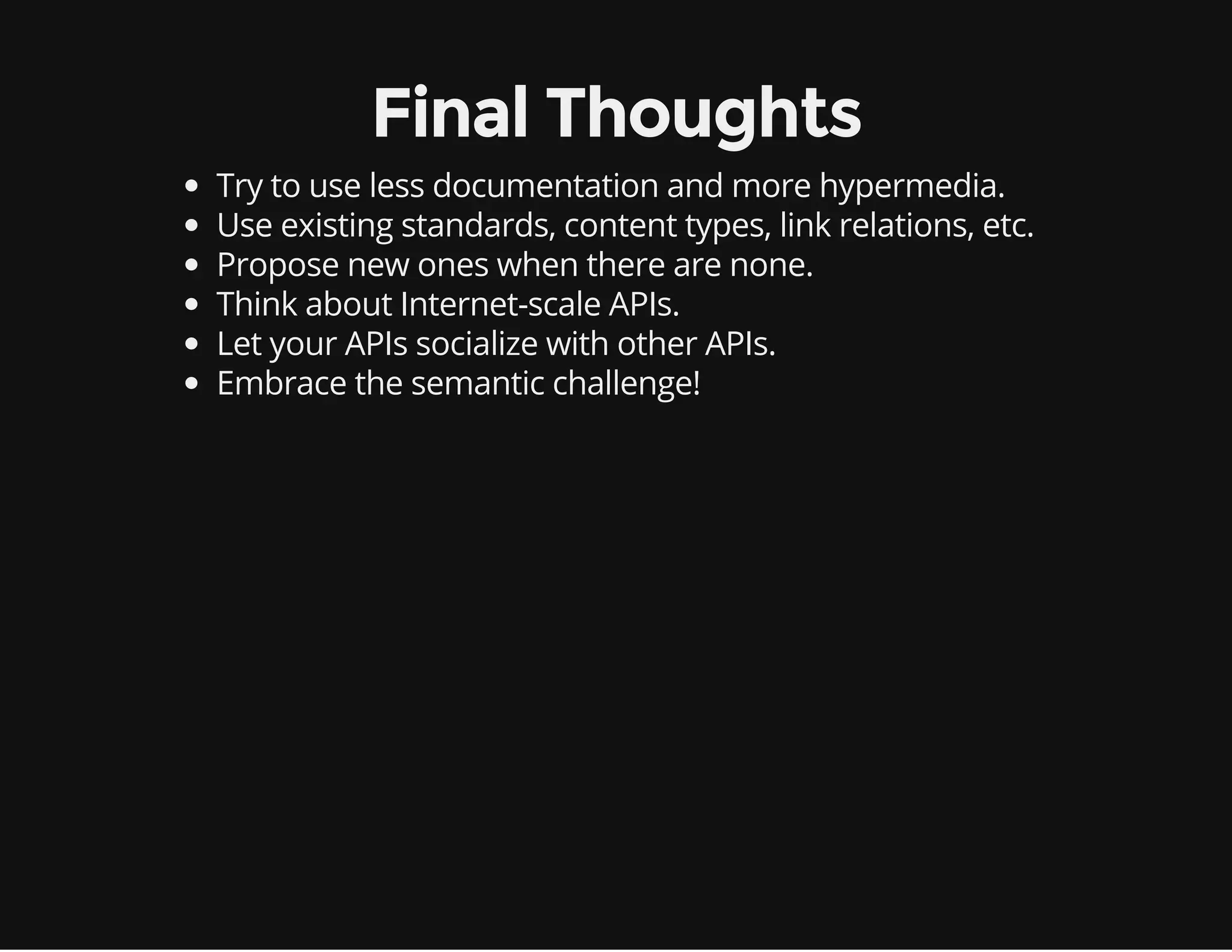 Final Thoughts 
Try to use less documentation and more hypermedia. 
Use existing standards, content types, link relations, etc. 
Propose new ones when there are none. 
Think about Internet-scale APIs. 
Let your APIs socialize with other APIs. 
Embrace the semantic challenge! 
 