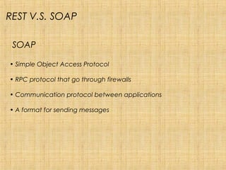 SOAP
• Simple Object Access Protocol
• RPC protocol that go through firewalls
• Communication protocol between applications
• A format for sending messages
REST V.S. SOAP
 