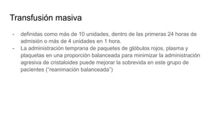 Transfusión masiva
- definidas como más de 10 unidades, dentro de las primeras 24 horas de
admisión o más de 4 unidades en 1 hora.
- La administración temprana de paquetes de glóbulos rojos, plasma y
plaquetas en una proporción balanceada para minimizar la administración
agresiva de cristaloides puede mejorar la sobrevida en este grupo de
pacientes (“reanimación balanceada”)
 