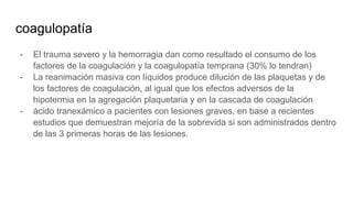 coagulopatía
- El trauma severo y la hemorragia dan como resultado el consumo de los
factores de la coagulación y la coagulopatía temprana (30% lo tendran)
- La reanimación masiva con líquidos produce dilución de las plaquetas y de
los factores de coagulación, al igual que los efectos adversos de la
hipotermia en la agregación plaquetaria y en la cascada de coagulación
- ácido tranexámico a pacientes con lesiones graves, en base a recientes
estudios que demuestran mejoría de la sobrevida si son administrados dentro
de las 3 primeras horas de las lesiones.
 