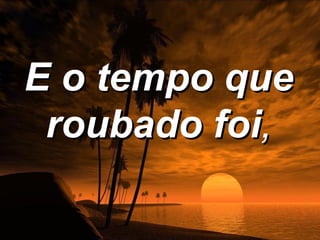 E o tempo que
 roubado foi,
 