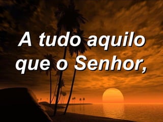 A tudo aquilo
que o Senhor,
 