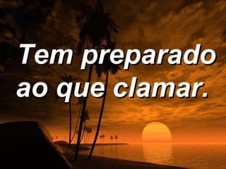 Tem preparado
ao que clamar.
 