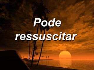 Pode
ressuscitar
 