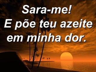 Sara-me!
E põe teu azeite
em minha dor.
 