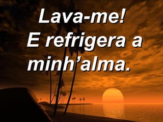 Lava-me!
E refrigera a
minh’alma.
 