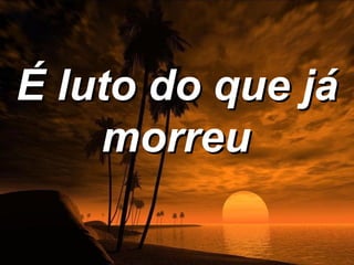 É luto do que já
    morreu
 