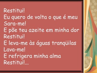 Restitui!
Eu quero de volta o que é meu
Sara-me!
E põe teu azeite em minha dor
Restitui!
E leva-me às águas tranqüilas
Lava-me!
E refrigera minha alma
Restitui!...