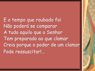 E o tempo que roubado foi
Não poderá se comparar
A tudo aquilo que o Senhor
Tem preparado ao que clamar
Creia porque o poder de um clamor
Pode ressuscitar!...
