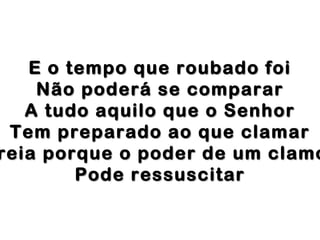 E o tempo que roubado foi
Não poderá se comparar
A tudo aquilo que o Senhor
Tem preparado ao que clamar
reia porque o poder de um clamo
Pode ressuscitar

 