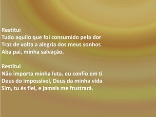 Restitui
Tudo aquilo que foi consumido pela dor
Traz de volta a alegria dos meus sonhos
Aba pai, minha salvação.
Restitui
Não importa minha luta, eu confio em ti
Deus do impossível, Deus da minha vida
Sim, tu és fiel, e jamais me frustrará.

 